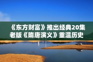 《东方财富》推出经典20集老版《隋唐演义》重温历史风云人物