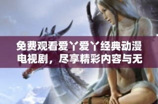 免费观看爱丫爱丫经典动漫电视剧，尽享精彩内容与无限欢乐