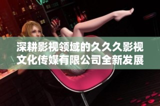 深耕影视领域的久久久影视文化传媒有限公司全新发展策略探讨