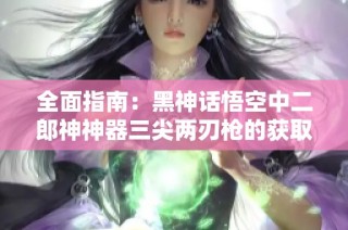 全面指南：黑神话悟空中二郎神神器三尖两刃枪的获取方法解析