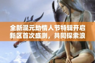 全新混元劫情人节特辑开启新区首次盛测，共同探索浪漫劫境新纪元！