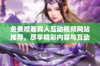 免费观看真人互动视频网站推荐，尽享精彩内容与互动体验