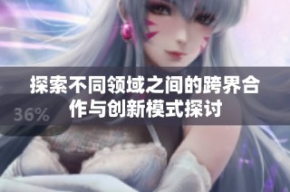 探索不同领域之间的跨界合作与创新模式探讨