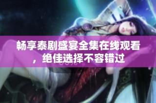 畅享泰剧盛宴全集在线观看，绝佳选择不容错过