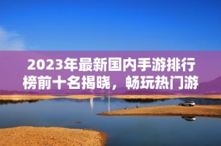 2023年最新国内手游排行榜前十名揭晓，畅玩热门游戏推荐