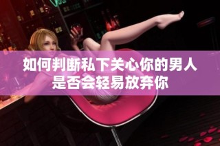 如何判断私下关心你的男人是否会轻易放弃你