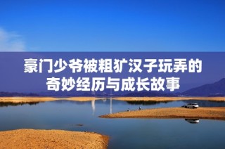 豪门少爷被粗犷汉子玩弄的奇妙经历与成长故事