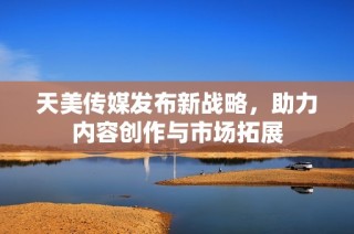 天美传媒发布新战略，助力内容创作与市场拓展