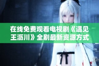 在线免费观看电视剧《遇见王沥川》全剧最新资源方式解析