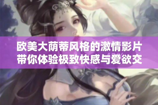 欧美大荫蒂风格的激情影片带你体验极致快感与爱欲交织