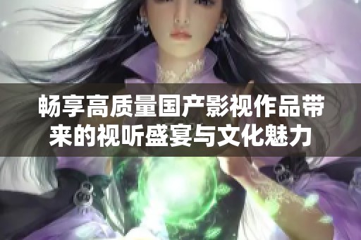 畅享高质量国产影视作品带来的视听盛宴与文化魅力