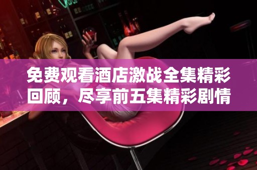 免费观看酒店激战全集精彩回顾，尽享前五集精彩剧情快感