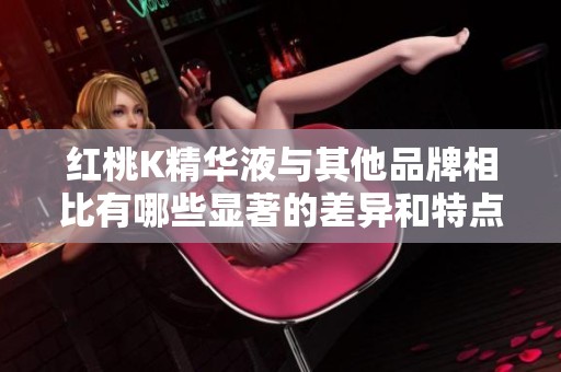 红桃K精华液与其他品牌相比有哪些显著的差异和特点