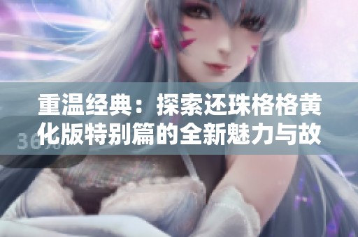 重温经典：探索还珠格格黄化版特别篇的全新魅力与故事深度