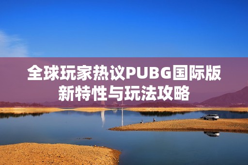 全球玩家热议PUBG国际版新特性与玩法攻略