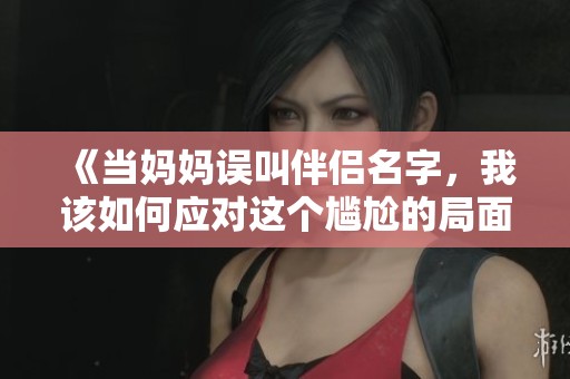 《当妈妈误叫伴侣名字，我该如何应对这个尴尬的局面》
