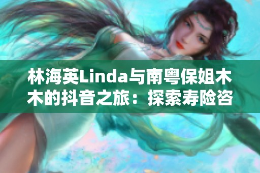 林海英Linda与南粤保姐木木的抖音之旅：探索寿险咨询新天地