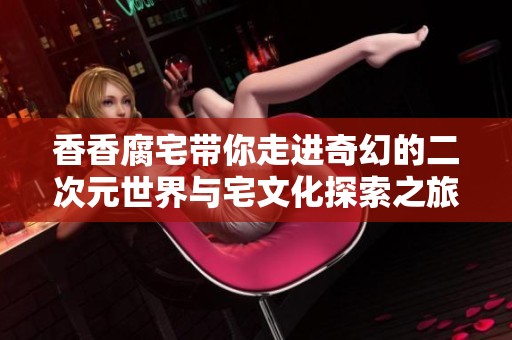 香香腐宅带你走进奇幻的二次元世界与宅文化探索之旅