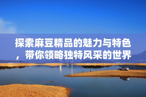 探索麻豆精品的魅力与特色，带你领略独特风采的世界