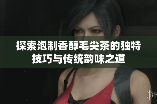 探索泡制香醇毛尖茶的独特技巧与传统韵味之道