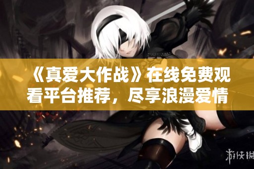 《真爱大作战》在线免费观看平台推荐，尽享浪漫爱情故事
