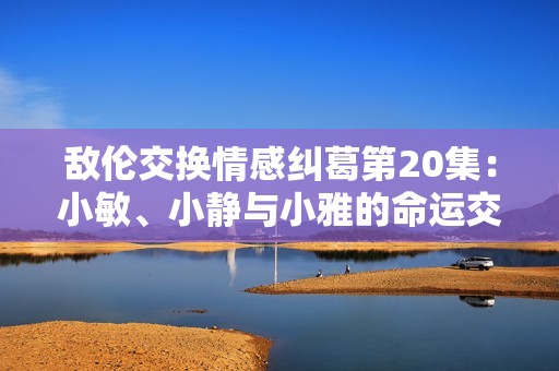 敌伦交换情感纠葛第20集：小敏、小静与小雅的命运交错