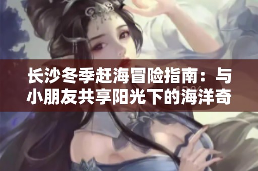 长沙冬季赶海冒险指南：与小朋友共享阳光下的海洋奇遇之旅