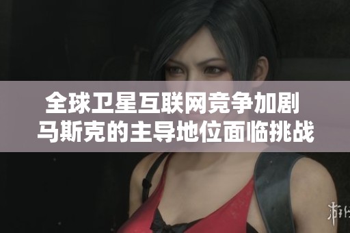 全球卫星互联网竞争加剧 马斯克的主导地位面临挑战