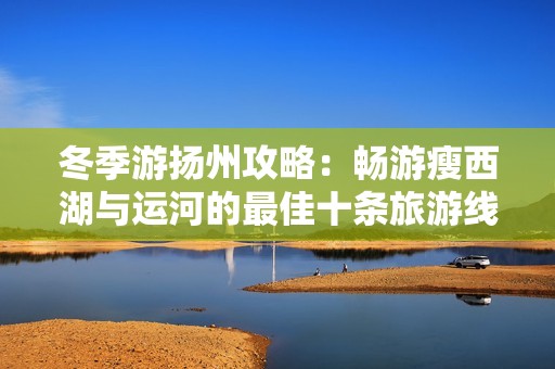 冬季游扬州攻略：畅游瘦西湖与运河的最佳十条旅游线路推荐