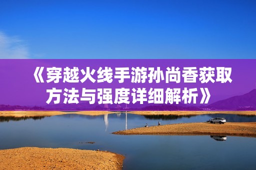 《穿越火线手游孙尚香获取方法与强度详细解析》