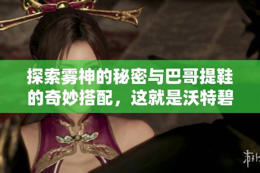 探索雾神的秘密与巴哥提鞋的奇妙搭配，这就是沃特碧们的DNF新冒险！