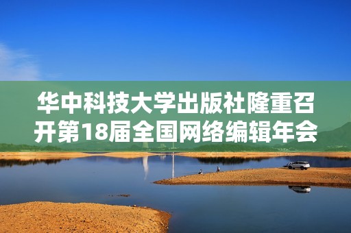 华中科技大学出版社隆重召开第18届全国网络编辑年会精彩回顾
