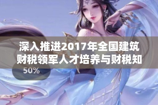 深入推进2017年全国建筑财税领军人才培养与财税知识普及活动