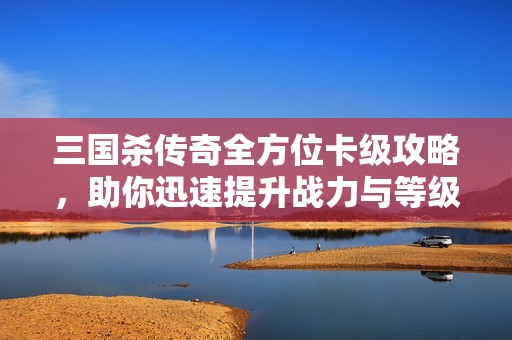 三国杀传奇全方位卡级攻略，助你迅速提升战力与等级的技巧解析