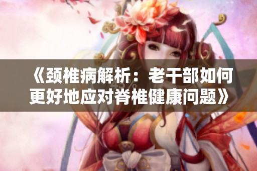 《颈椎病解析：老干部如何更好地应对脊椎健康问题》