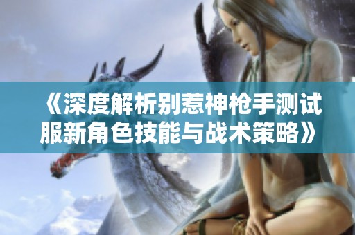 《深度解析别惹神枪手测试服新角色技能与战术策略》