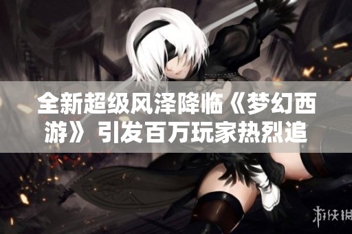 全新超级风泽降临《梦幻西游》 引发百万玩家热烈追捧与羡慕