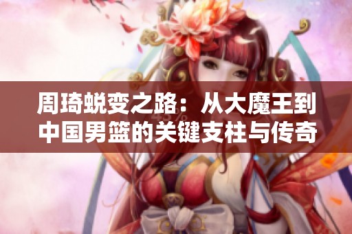 周琦蜕变之路：从大魔王到中国男篮的关键支柱与传奇故事