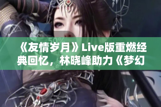 《友情岁月》Live版重燃经典回忆，林晓峰助力《梦幻西游》情怀再现