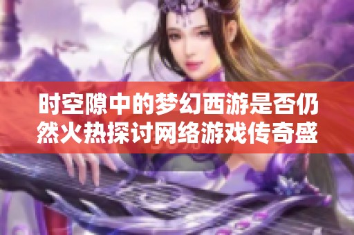 时空隙中的梦幻西游是否仍然火热探讨网络游戏传奇盛衰之路