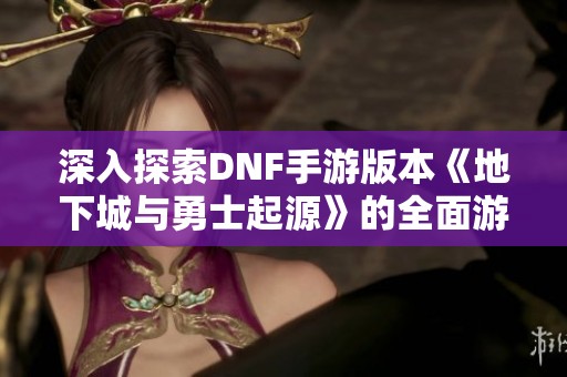 深入探索DNF手游版本《地下城与勇士起源》的全面游戏攻略与玩法技巧