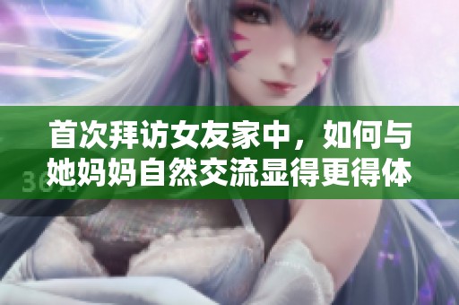 首次拜访女友家中，如何与她妈妈自然交流显得更得体