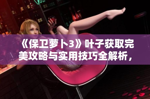 《保卫萝卜3》叶子获取完美攻略与实用技巧全解析，助你轻松拿到叶子