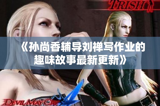 《孙尚香辅导刘禅写作业的趣味故事最新更新》