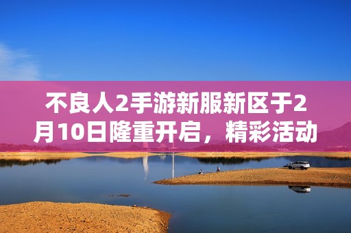 不良人2手游新服新区于2月10日隆重开启，精彩活动等你参与体验！