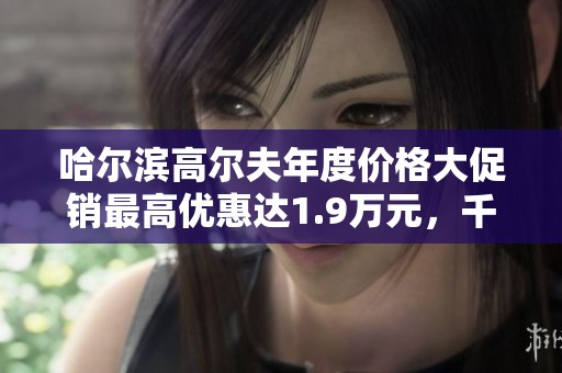 哈尔滨高尔夫年度价格大促销最高优惠达1.9万元，千万别错过！