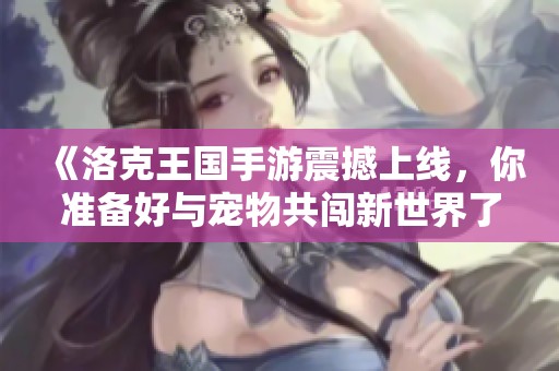 《洛克王国手游震撼上线，你准备好与宠物共闯新世界了吗》