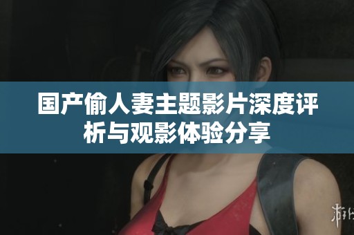 国产偷人妻主题影片深度评析与观影体验分享