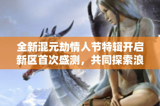 全新混元劫情人节特辑开启新区首次盛测，共同探索浪漫劫境新纪元！