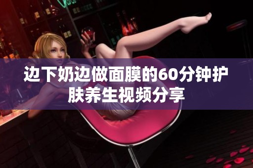 边下奶边做面膜的60分钟护肤养生视频分享